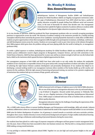 Dr. Vinay S
Director
SIMS is bestowed with rich legacy of eighteen years in the field of MBA education.
We are one of the pioneers in management education in the city and stand today as
a top B-School in Bangalore. Situated amidst lush greenery in Yelahanka New
Town, we are a flagship institution of the legendary Seshadripuram Educational
Trust. SIMS campus is endowed with state of the art facilities with an endeavor to
deliver quality education.
SIMS aims for holistic development of students. Lot of gateways is created towards co-curricular and extra-curricular activities
throughout their course. Student diversity in terms of educational background and regions of origin enables multicultural learning
environment and brings a wholesome understanding of personnel dynamics during the course tenor.
Our students have been placed in a wide range of corporate companies as Managers and have grown to senior management levels
over the years. Some of them have been successful in their own business ventures too. This has led to a strong alumni network at
SIMS making a strong rooted institution.
It is my privilege to welcome MBA aspirants aboard SIMS. Together we can aim high and reach greater heights in the area of
management.
We, at SIMS make sincere efforts to nurture budding Managers and Entrepreneurs with knowledge, skills and attitude. Industry-
academia collaboration is done on a continuous basis to understand the needs of the corporate world and imbibe it in our curriculum.
Management education today has the challenge of matching the expectations of the
ever-changing corporate world.
Dr. Wooday P. Krishna
Hon. General Secretary
Seshadripuram Institute of Management Studies (SIMS) and Seshadripuram
Academy for Global Excellence (SAGE) are flagship management institutions under
the aegis of Seshadripuram Educational Trust (SET) which has been a symbol of
quality education accessible by people hailing from different social and economic
strata, in the state of Karnataka for almost nine decades now. Our management
institutions have upheld the highest standards of academic delivery to students while
being adaptive to the dynamic higher education ecosystem of our country.
In its two decades of operation, SIMS has produced the finest management graduates who are currently occupying prestigious
positions in organizations across the world. The diversity of students studying in the institution provides for a healthy learning
atmosphere which has been revered by the parents of our candidates. Learning beyond the classroom is a daily affair at SIMS where
students are given opportunities to hone their management skills through active participation in seminars, workshops, conferences,
and skill development events across the country. Students are encouraged to work as part-time interns in the industry throughout
their MBA program which gives them the problem-solving and team-playing skills that the world is looking for, in management
graduates today.
To render a global exposure to students, Seshadripuram Academy for Global Excellence (SAGE) was established by SET where
students pursue collaborative master's degree programs in Management, Computer Science, and Law with universities in the
United States of America. SAGE has been operational for 10 years now and has an alumni strength of well over 150 all of whom look
back at SAGE as the institution which opened the doors of global opportunities for them.
Our management programs at both SIMS and SAGE have been tailor-made to not only render the students the employable
workforce of our country but as responsible citizens of our great nation with a strong foundation of culture and values. Our pursuit
of achieving the right balance between academic development and personality development of our students has helped us in
developing a rational working model in our management institutes where members of the faculty double up as life coaches and
mentors for the candidates. With the right amount of mentoring and personal training, we continue to be a premier conglomerate
of institutions that students look up to as avenues of hope, growth, and success.
 