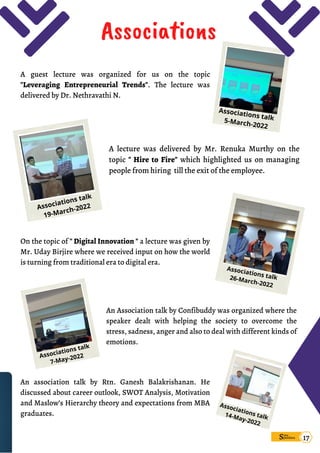On the topic of " Digital Innovation " a lecture was given by
Mr. Uday Birjire where we received input on how the world
is turning from traditional era to digital era.
Associations talk
26-March-2022
An association talk by Rtn. Ganesh Balakrishanan. He
discussed about career outlook, SWOT Analysis, Motivation
and Maslow’s Hierarchy theory and expectations from MBA
graduates.
Associations talk
14-May-2022
An Association talk by Confibuddy was organized where the
speaker dealt with helping the society to overcome the
stress, sadness, anger and also to deal with different kinds of
emotions.
Associations talk
7-May-2022
A lecture was delivered by Mr. Renuka Murthy on the
topic " Hire to Fire" which highlighted us on managing
people from hiring till the exit of the employee.
Associations talk
19-March-2022
A guest lecture was organized for us on the topic
"Leveraging Entrepreneurial Trends". The lecture was
delivered by Dr. Nethravathi N.
Associations
Sims
pandana 17
Associations talk
5-March-2022
 