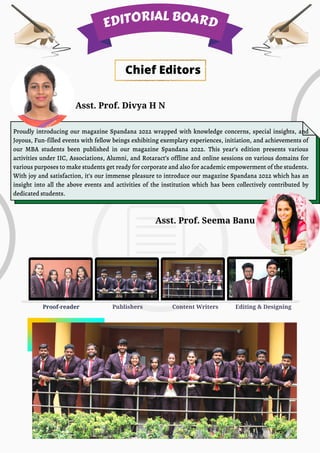 Content Writers
Proof-reader Editing & Designing
Publishers
Asst. Prof. Divya H N
Asst. Prof. Seema Banu
Chief Editors
Proudly introducing our magazine Spandana 2022 wrapped with knowledge concerns, special insights, and
Joyous, Fun-filled events with fellow beings exhibiting exemplary experiences, initiation, and achievements of
our MBA students been published in our magazine Spandana 2022. This year’s edition presents various
activities under IIC, Associations, Alumni, and Rotaract’s offline and online sessions on various domains for
various purposes to make students get ready for corporate and also for academic empowerment of the students.
With joy and satisfaction, it’s our immense pleasure to introduce our magazine Spandana 2022 which has an
insight into all the above events and activities of the institution which has been collectively contributed by
dedicated students.
EDITORIAL BOARD
 