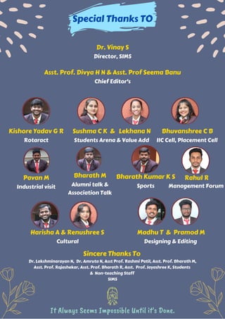 Sincere Thanks To
Dr. Lakshminarayan N, Dr. Amruta N, Asst Prof. Rashmi Patil, Asst. Prof. Bharath M,
Asst. Prof. Rajashekar, Asst. Prof. Bharath R, Asst. Prof. Jayashree K, Students
& Non-teaching Staff
SIMS
.LEKHANA N
.
SUSHMA C K
.
.
.
Bharath M
Alumni talk &
Association Talk
Madhu T & Pramod M
Designing & Editing
Kishore Yadav G R
Rotaract
Harisha A & Renushree S
Cultural
Bharath Kumar K S
Sports
Pavan M
Industrial visit
Sushma C K & Lekhana N
Students Arena & Value Add
Rahul R
Bhuvanshree C B
IIC Cell, Placement Cell
Special Thanks TO
Dr. Vinay S
Director, SIMS
Asst. Prof. Divya H N & Asst. Prof Seema Banu
Chief Editor's
It Always Seems Impossible Until it's Done.
Management Forum
 
