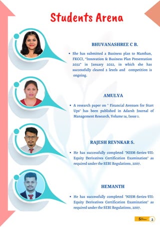 Students Arena
She has submitted a Business plan to Manthan,
FKCCI, “Innovation & Business Plan Presentation
2022” in January 2022, in which she has
successfully cleared 2 levels and competition is
ongoing.
BHUVANASHREE C B.
A research paper on " Financial Avenues for Start
Ups" has been published in Adarsh Journal of
Management Research, Volume 14, Issue 1.
AMULYA
He has successfully completed "NISM-Series-VII:
Equity Derivatives Certification Examination" as
required under the SEBI Regulations, 2007.
RAJESH REVNKAR S.
HEMANTH
He has successfully completed "NISM-Series-VII:
Equity Derivatives Certification Examination" as
required under the SEBI Regulations, 2007.
Sims
pandana
2
 