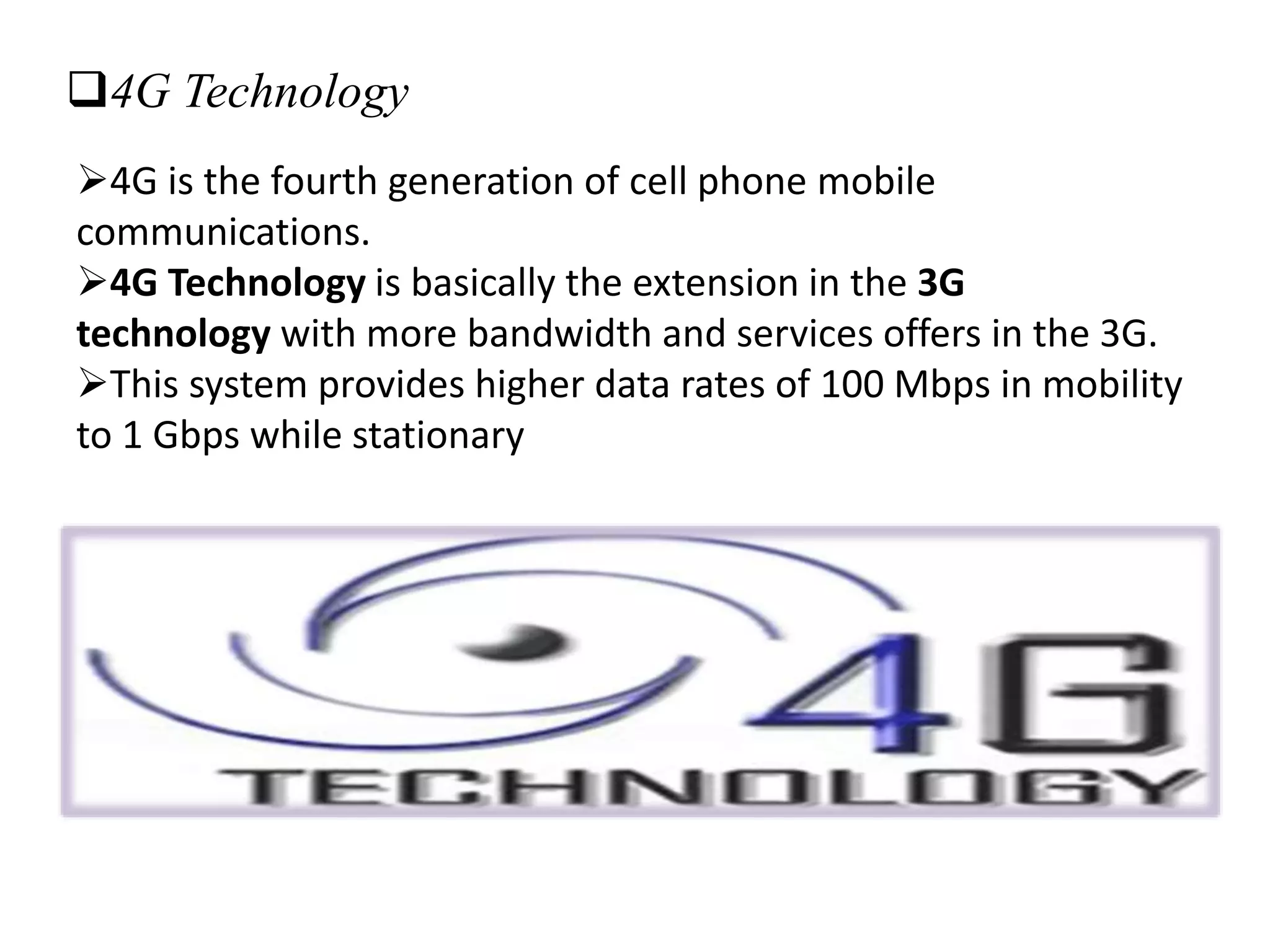 4G Technology
4G is the fourth generation of cell phone mobile
communications.
4G Technology is basically the extension in the 3G
technology with more bandwidth and services offers in the 3G.
This system provides higher data rates of 100 Mbps in mobility
to 1 Gbps while stationary
 