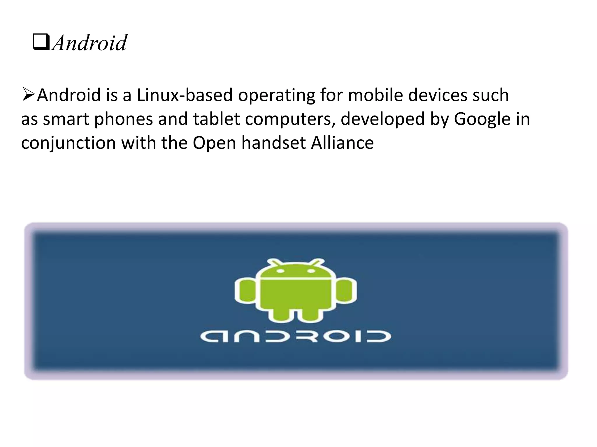 Android
Android is a Linux-based operating for mobile devices such
as smart phones and tablet computers, developed by Google in
conjunction with the Open handset Alliance
 