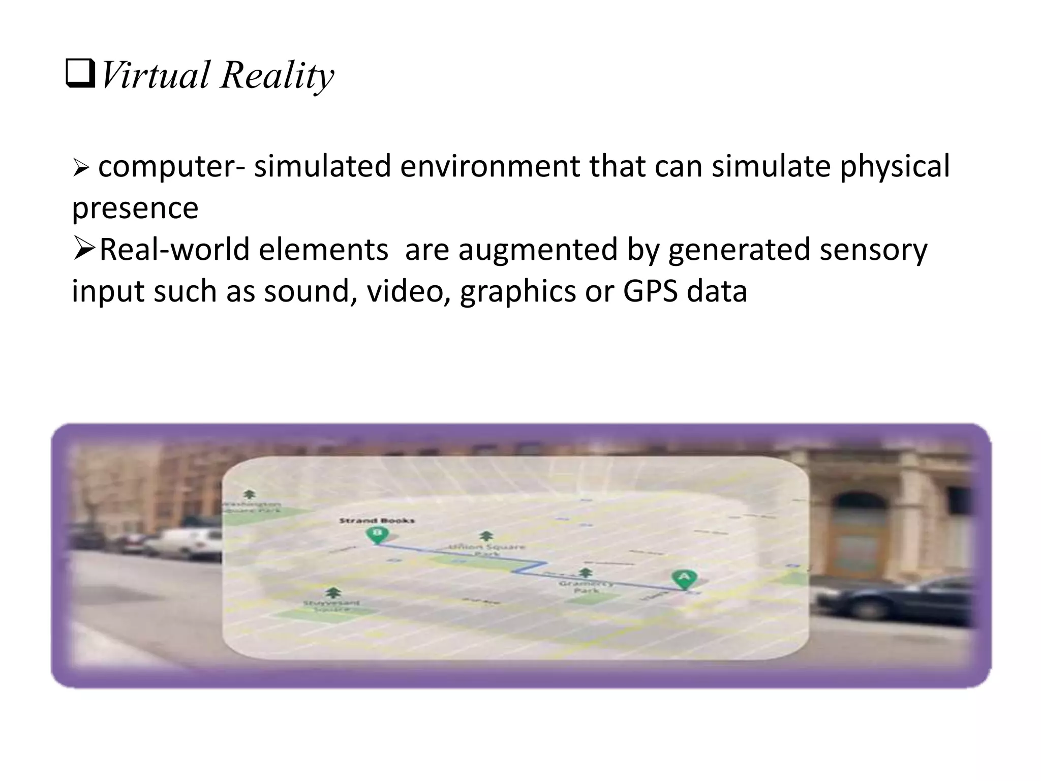 Virtual Reality
 computer- simulated environment that can simulate physical
presence
Real-world elements are augmented by generated sensory
input such as sound, video, graphics or GPS data
 
