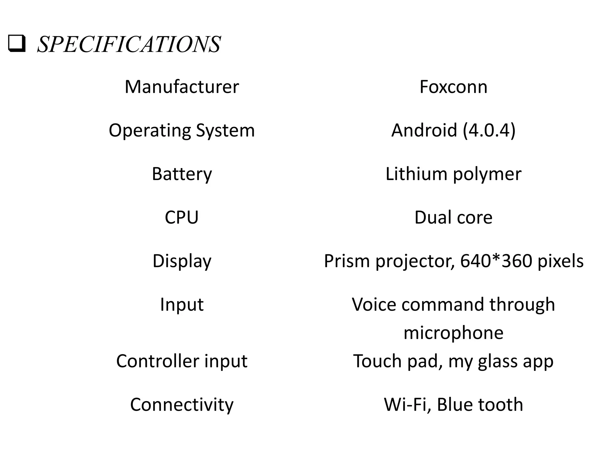 Manufacturer Foxconn
Operating System Android (4.0.4)
Battery Lithium polymer
CPU Dual core
Display Prism projector, 640*360 pixels
Input Voice command through
microphone
Controller input Touch pad, my glass app
Connectivity Wi-Fi, Blue tooth
 SPECIFICATIONS
 