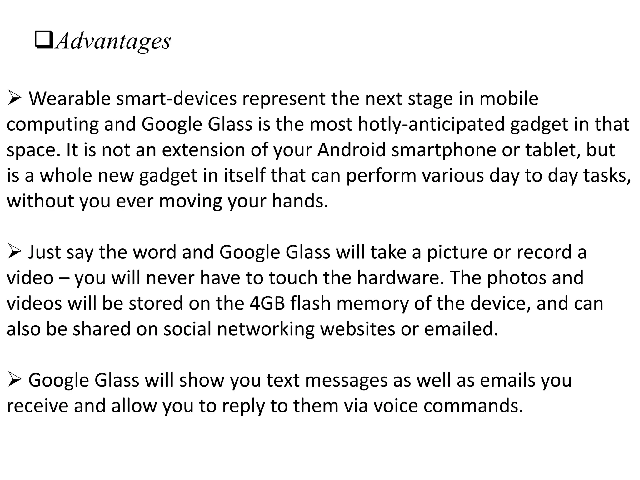 Advantages
 Wearable smart-devices represent the next stage in mobile
computing and Google Glass is the most hotly-anticipated gadget in that
space. It is not an extension of your Android smartphone or tablet, but
is a whole new gadget in itself that can perform various day to day tasks,
without you ever moving your hands.
 Just say the word and Google Glass will take a picture or record a
video – you will never have to touch the hardware. The photos and
videos will be stored on the 4GB flash memory of the device, and can
also be shared on social networking websites or emailed.
 Google Glass will show you text messages as well as emails you
receive and allow you to reply to them via voice commands.
 
