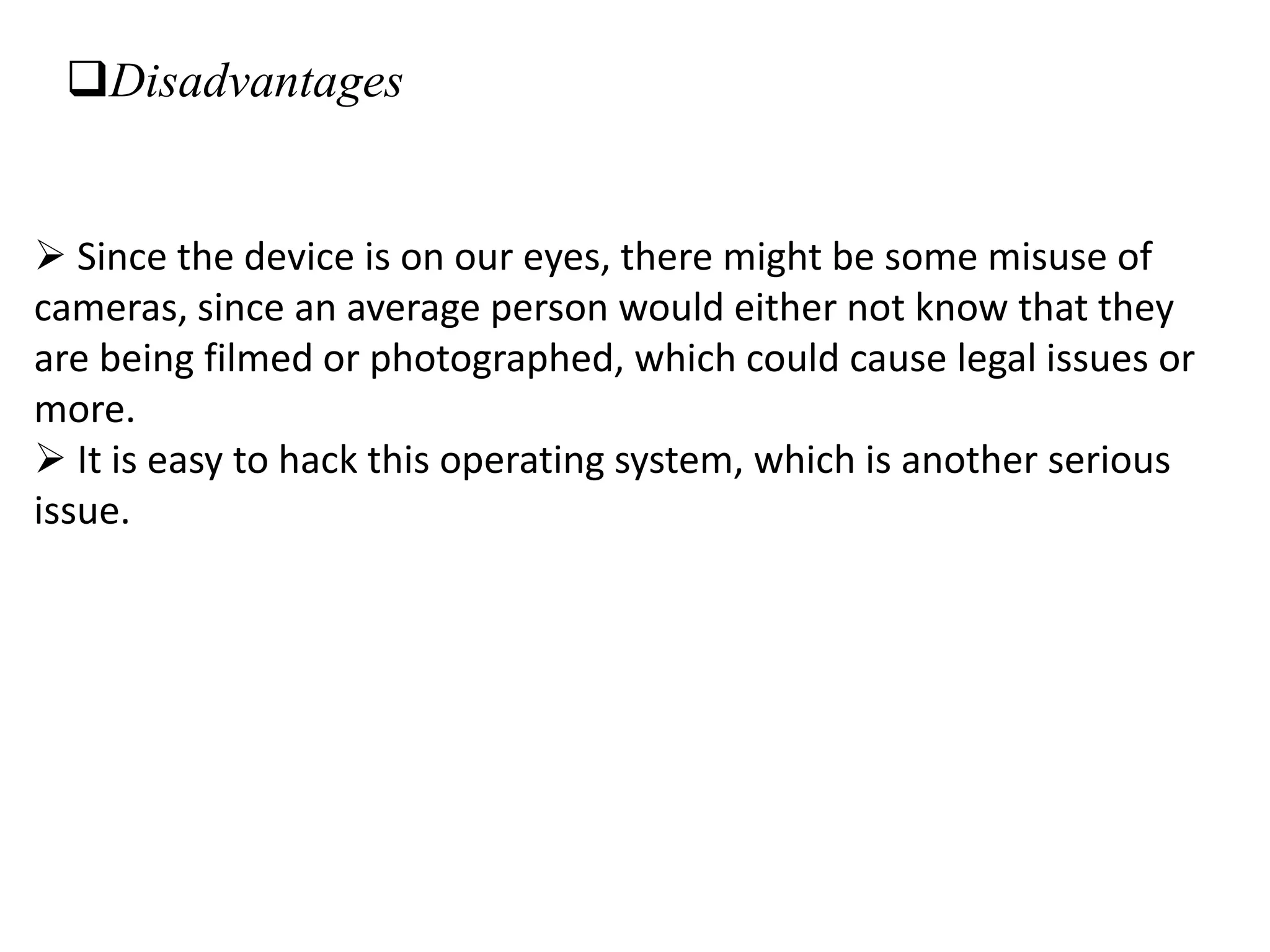 Disadvantages
 Since the device is on our eyes, there might be some misuse of
cameras, since an average person would either not know that they
are being filmed or photographed, which could cause legal issues or
more.
 It is easy to hack this operating system, which is another serious
issue.
 