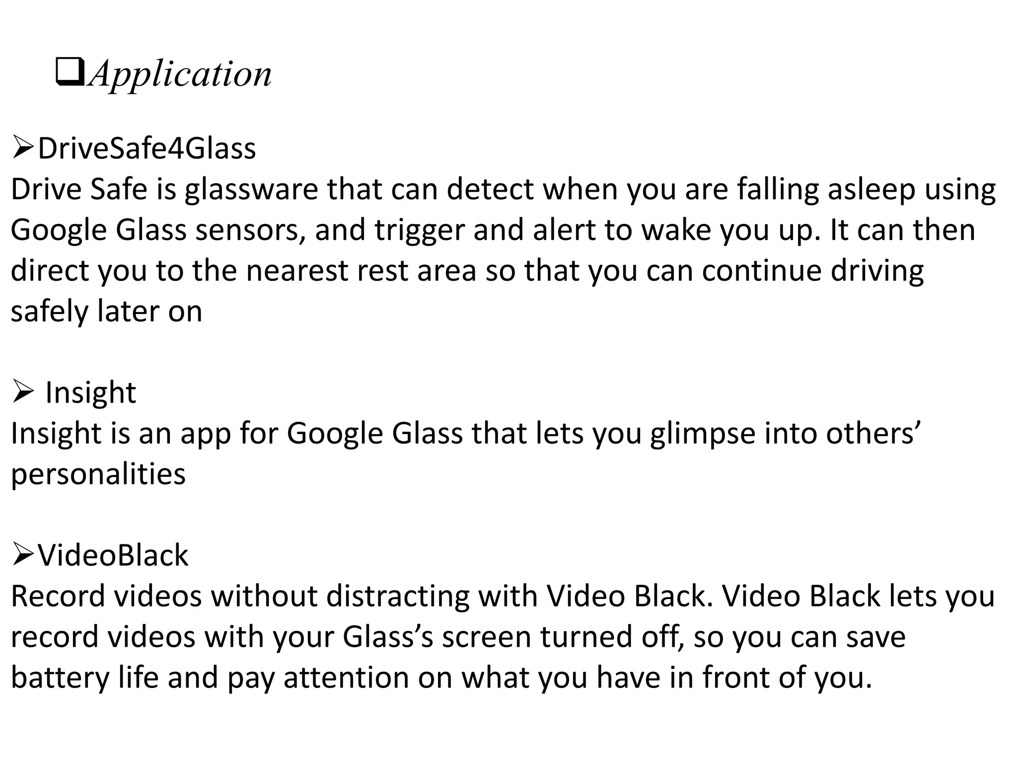 Application
DriveSafe4Glass
Drive Safe is glassware that can detect when you are falling asleep using
Google Glass sensors, and trigger and alert to wake you up. It can then
direct you to the nearest rest area so that you can continue driving
safely later on
 Insight
Insight is an app for Google Glass that lets you glimpse into others’
personalities
VideoBlack
Record videos without distracting with Video Black. Video Black lets you
record videos with your Glass’s screen turned off, so you can save
battery life and pay attention on what you have in front of you.
 