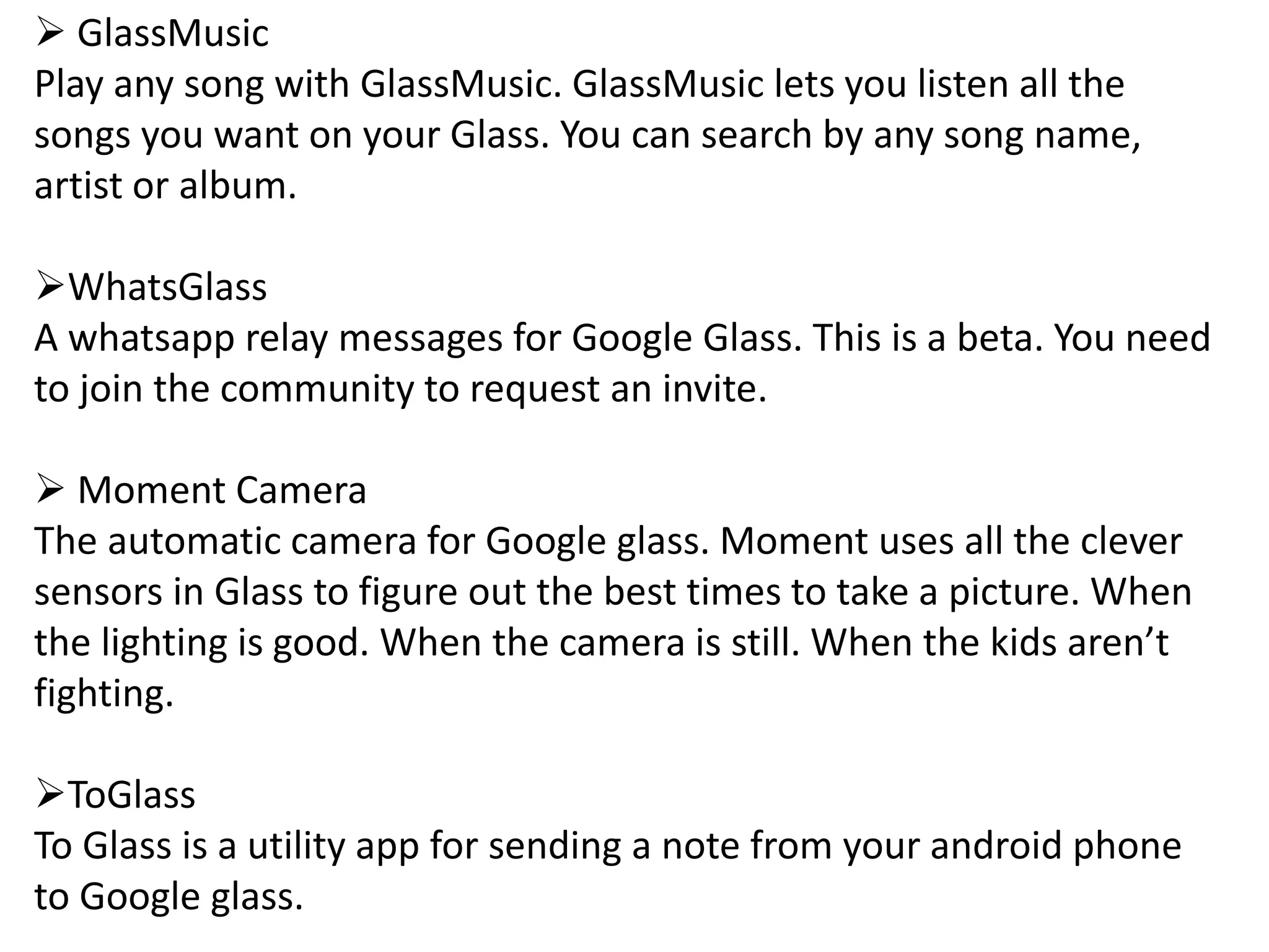  GlassMusic
Play any song with GlassMusic. GlassMusic lets you listen all the
songs you want on your Glass. You can search by any song name,
artist or album.
WhatsGlass
A whatsapp relay messages for Google Glass. This is a beta. You need
to join the community to request an invite.
 Moment Camera
The automatic camera for Google glass. Moment uses all the clever
sensors in Glass to figure out the best times to take a picture. When
the lighting is good. When the camera is still. When the kids aren’t
fighting.
ToGlass
To Glass is a utility app for sending a note from your android phone
to Google glass.
 