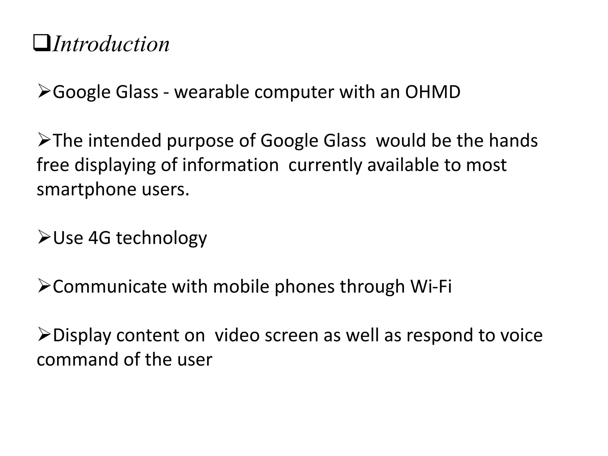Introduction
Google Glass - wearable computer with an OHMD
The intended purpose of Google Glass would be the hands
free displaying of information currently available to most
smartphone users.
Use 4G technology
Communicate with mobile phones through Wi-Fi
Display content on video screen as well as respond to voice
command of the user
 