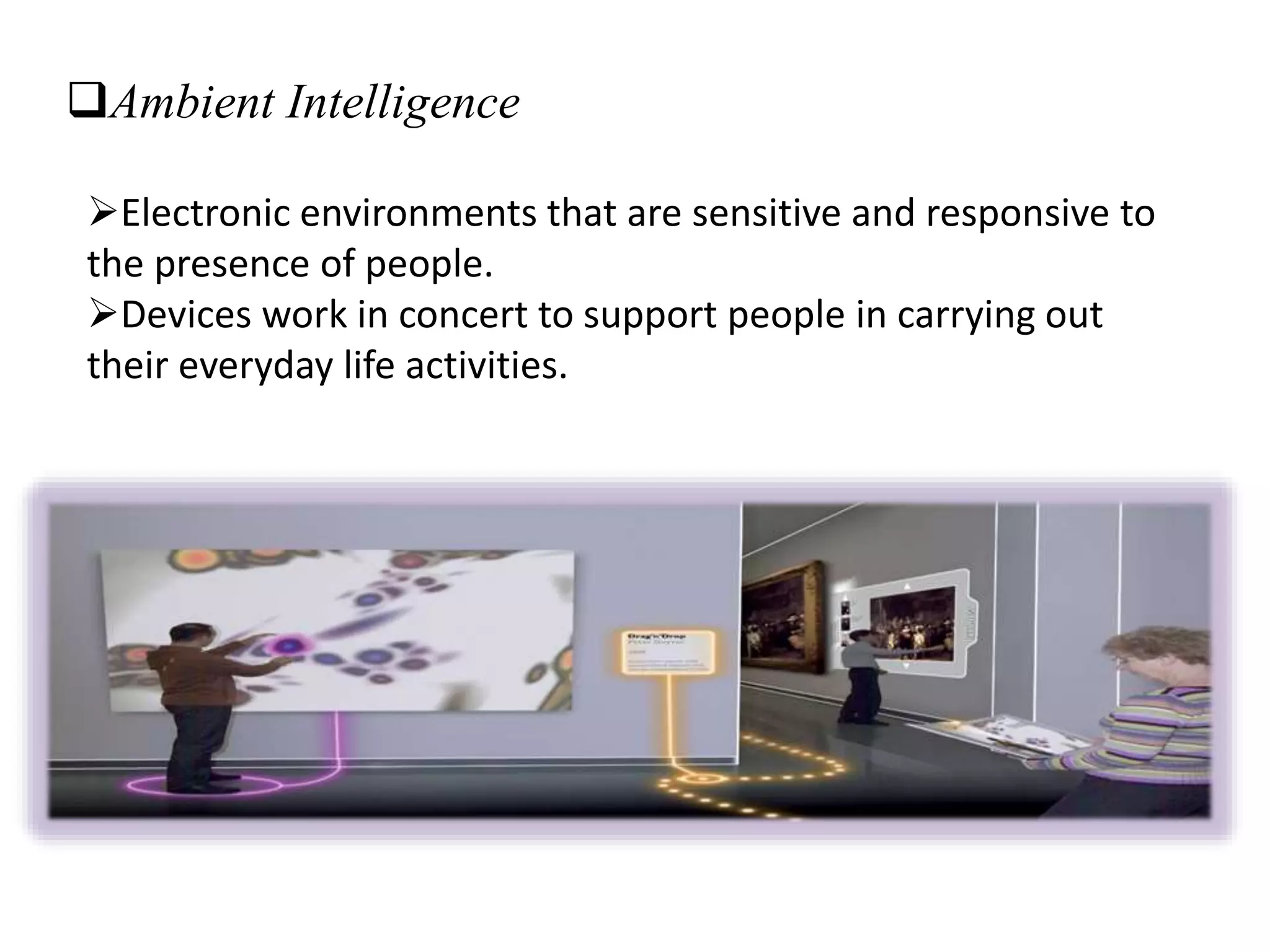 Ambient Intelligence
Electronic environments that are sensitive and responsive to
the presence of people.
Devices work in concert to support people in carrying out
their everyday life activities.
 