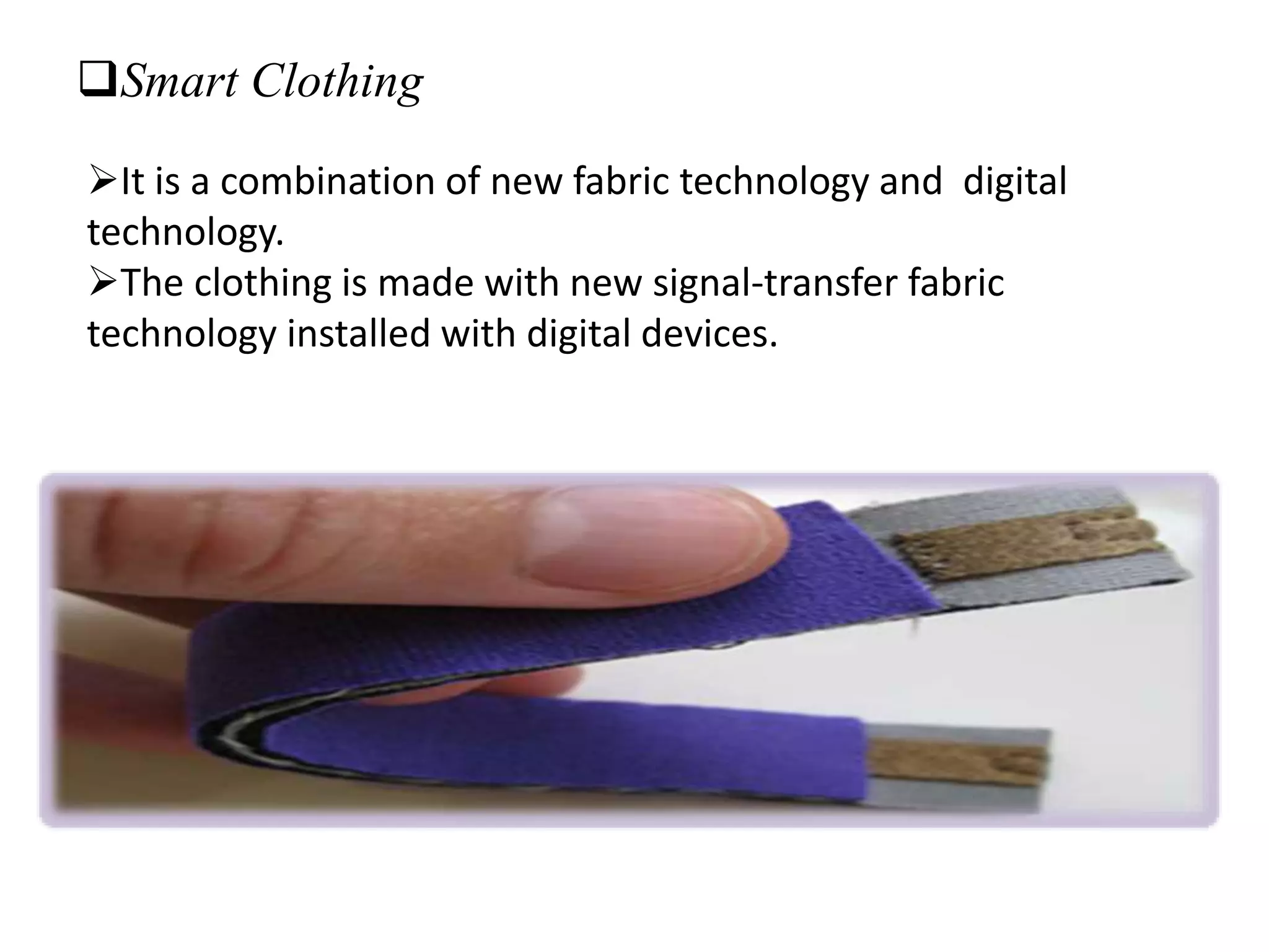 Smart Clothing
It is a combination of new fabric technology and digital
technology.
The clothing is made with new signal-transfer fabric
technology installed with digital devices.
 