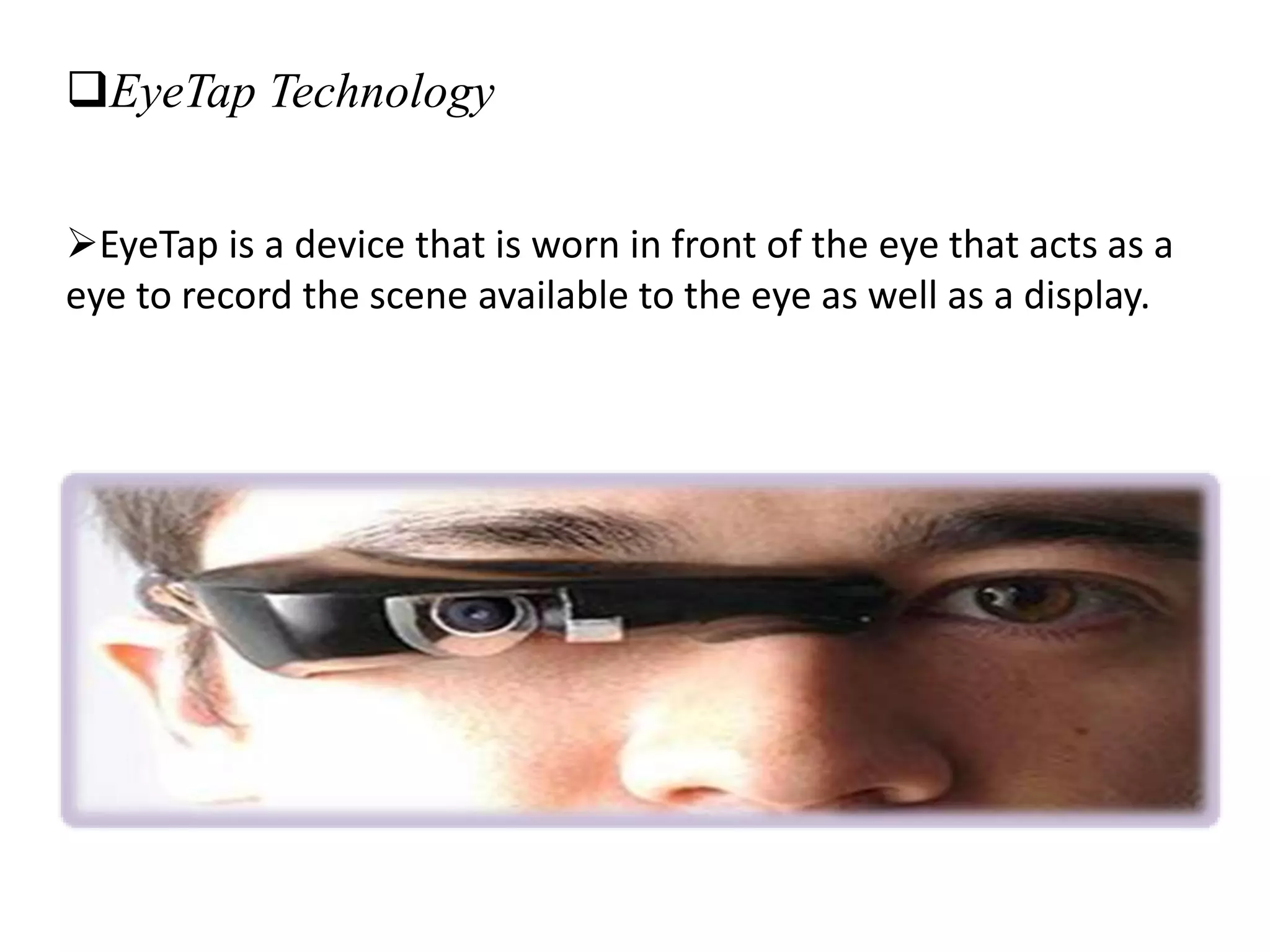 EyeTap Technology
EyeTap is a device that is worn in front of the eye that acts as a
eye to record the scene available to the eye as well as a display.
 