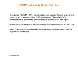 Orange presentation 
DWDM not simply Dumb Fat Pipe 
Integrated ROADM + OTN network elements support flexible channel grid spacing and colourless MxN WSS allowing any Client-Side OTN transponder to connect to any wavelength within any WDM degree 
Provides scalable optical bypass and dynamic restoration within the core 
Dark fiber assets (now classified as real estate) must be conditioned for tighter link tolerances  