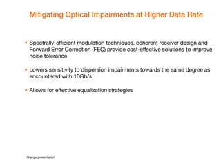 Orange presentation 
Mitigating Optical Impairments at Higher Data Rate 
Spectrally-efficient modulation techniques, coherent receiver design and Forward Error Correction (FEC) provide cost-effective solutions to improve noise tolerance 
Lowers sensitivity to dispersion impairments towards the same degree as encountered with 10Gb/s 
Allows for effective equalization strategies  