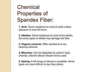 Chemical
Properties of
Spandex Fiber:
1. Acid: Good resistance to most of acids unless
exposure is over 24 hours.
2. Alkalies: Good resistance to most of the alkalis,
but some types of alkalis may damage the fiber.
3. Organic solvents: Offer resistance to dry
cleaning solvents.
4. Bleaches: Can be degraded by sodium hypo
chloride. chlorine bleach should not be used.
5. Dyeing: A full range of colures is available. Some
types are more difficult to dye than others.
 