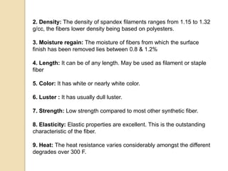 2. Density: The density of spandex filaments ranges from 1.15 to 1.32
g/cc, the fibers lower density being based on polyesters.
3. Moisture regain: The moisture of fibers from which the surface
finish has been removed lies between 0.8 & 1.2%
4. Length: It can be of any length. May be used as filament or staple
fiber
5. Color: It has white or nearly white color.
6. Luster : It has usually dull luster.
7. Strength: Low strength compared to most other synthetic fiber.
8. Elasticity: Elastic properties are excellent. This is the outstanding
characteristic of the fiber.
9. Heat: The heat resistance varies considerably amongst the different
degrades over 300 F.
 