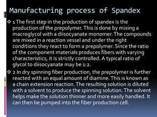 Manufacturing process of Spandex
 1The first step in the production of spandex is the
production of the prepolymer.This is done by mixing a
macroglycol with a diisocyanate monomer.The compounds
are mixed in a reaction vessel and under the right
conditions they react to form a prepolymer. Since the ratio
of the component materials produces fibers with varying
characteristics, it is strictly controlled. A typical ratio of
glycol to diisocyanate may be 1:2.
 2 In dry spinning fiber production, the prepolymer is further
reacted with an equal amount of diamine.This is known as
a chain extension reaction.The resulting solution is diluted
with a solvent to produce the spinning solution.The solvent
helps make the solution thinner and more easily handled. It
can then be pumped into the fiber production cell.
 
