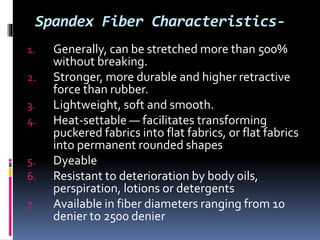 Spandex Fiber Characteristics-
1. Generally, can be stretched more than 500%
without breaking.
2. Stronger, more durable and higher retractive
force than rubber.
3. Lightweight, soft and smooth.
4. Heat-settable — facilitates transforming
puckered fabrics into flat fabrics, or flat fabrics
into permanent rounded shapes
5. Dyeable
6. Resistant to deterioration by body oils,
perspiration, lotions or detergents
7. Available in fiber diameters ranging from 10
denier to 2500 denier
 
