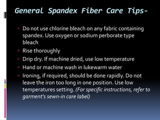 General Spandex Fiber Care Tips-
 Do not use chlorine bleach on any fabric containing
spandex. Use oxygen or sodium perborate type
bleach
 Rise thoroughly
 Drip dry. If machine dried, use low temperature
 Hand or machine wash in lukewarm water
 Ironing, if required, should be done rapidly. Do not
leave the iron too long in one position. Use low
temperatures setting. (For specific instructions, refer to
garment's sewn-in care label)
 