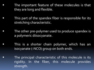  The important feature of these molecules is that
they are long and flexible.
 This part of the spandex fiber is responsible for its
stretching characteristic.
 The other pre-polymer used to produce spandex is
a polymeric diisocyanate.
 This is a shorter chain polymer, which has an
isocyanate (-NCO) group on both ends.
 The principal characteristic of this molecule is its
rigidity. In the fiber, this molecule provides
strength.
 