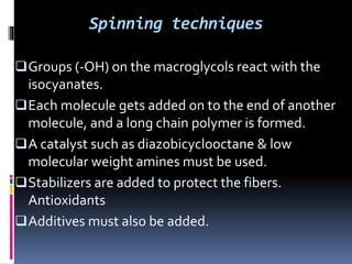 Spinning techniques
Groups (-OH) on the macroglycols react with the
isocyanates.
Each molecule gets added on to the end of another
molecule, and a long chain polymer is formed.
A catalyst such as diazobicyclooctane & low
molecular weight amines must be used.
Stabilizers are added to protect the fibers.
Antioxidants
Additives must also be added.
 