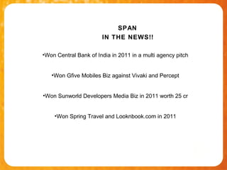 SPAN
                       IN THE NEWS!!

•Won Central Bank of India in 2011 in a multi agency pitch


   •Won Gfive Mobiles Biz against Vivaki and Percept


•Won Sunworld Developers Media Biz in 2011 worth 25 cr


    •Won Spring Travel and Looknbook.com in 2011
 