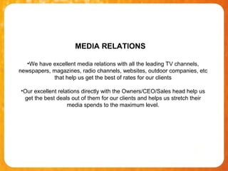 MEDIA RELATIONS

   •We have excellent media relations with all the leading TV channels,
newspapers, magazines, radio channels, websites, outdoor companies, etc
            that help us get the best of rates for our clients

•Our excellent relations directly with the Owners/CEO/Sales head help us
 get the best deals out of them for our clients and helps us stretch their
                   media spends to the maximum level.
 