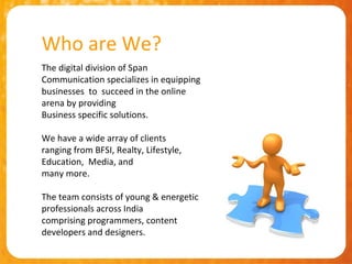 Who are We?
The digital division of Span
Communication specializes in equipping
businesses to succeed in the online
arena by providing
Business specific solutions.

We have a wide array of clients
ranging from BFSI, Realty, Lifestyle,
Education, Media, and
many more.

The team consists of young & energetic
professionals across India
comprising programmers, content
developers and designers.
 