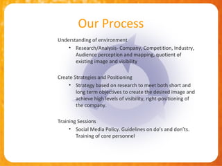 Our Process
Understanding of environment
    • Research/Analysis- Company, Competition, Industry,
       Audience perception and mapping, quotient of
       existing image and visibility

Create Strategies and Positioning
    • Strategy based on research to meet both short and
        long term objectives to create the desired image and
        achieve high levels of visibility, right-positioning of
        the company.

Training Sessions
     • Social Media Policy. Guidelines on do’s and don’ts.
        Training of core personnel
 