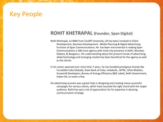 Key People

             ROHIT KHETRAPAL (Founder, Span Digital)
             Rohit Khetrapal, an MBA from Cardiff University, UK has been involved in Client
                  Development, Business Development , Media Planning & Digital Advertising
                  Function of Span Communications. He has been instrumental in making Span
                  Communications a 500 crore agency with multi-city presence in Delhi, Mumbai,
                  Kolkata, & Bangaluru. His understanding about the present trends of advertising,
                  allied technology and emerging market has been beneficial for the agency as well
                  as the clients.

             In his career spanned over more than 7 years, he has handled prestigious brands like
                   Incredible India Globally, State Bank of India, Indiabulls , MTNL, Gfive Mobiles,
                   Sunworld Developers, Bureau of Energy Efficiency (BEE Label), Delhi Government,
                   Indian Oil, to name a few.

             His advertising acumen was a great help in designing and creating many successful
                   campaigns for various clients, which have touched the right chord with the target
                   audience. Rohit has won a lot of appreciation for his expertise in devising
                   communication strategy.
 