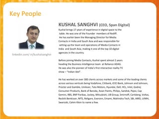 Key People
                                 KUSHAL SANGHVI (CEO, Span Digital)
                                 Kushal brings 17 years of experience in digital space to the
                                  table. He was one of the Founder members of Rediff.
                                  He has earlier been the Managing Director for Media
                                 Contacts in India and South Asia and was responsible for
                                  setting up the team and operations of Media Contacts in
                                 India and South Asia, making it one of the top 10 digital
                                 agencies in the country.
linkedin.com/ in/kushalsanghvi
                                 Before joining Media Contacts, Kushal spent almost 2 years
                                 heading the Business Intelligence team at Reliance ADAG.
                                 He was also the pioneer of India’s first interactive reality TV
                                 show – “Indian Idol”.

                                 He has worked on over 300 clients across markets and some of the leading clients
                                 across various verticals being Vodafone, Citibank, ICICI Bank, Johnson and Johnson,
                                 Procter and Gamble, Unilever, Tata Motors, Hyundai, Dell, HCL, Intel, Godrej
                                 Consumer Products, Bank of Baroda, Asian Paints, Philips, Sandisk, Pepsi, Cap
                                 Gemini, RBS, BNP Paribas, Jockey, Mitsubishi, UB Group, Smirnoff, Carlsberg, Voltas,
                                 Reckitt Benkisser, MTS, Religare, Everonn, Emami, Mahindra Tech, SBI, AMD, LVMH,
                                 Swaroski, Calvin Klein to name a few.
 