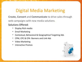 Digital Media Marketing
Create, Convert and Communicate to drive sales through
web campaigns with new media solutions.
Solutions Offered:
   •   Display Rich media
   •   Email Marketing
   •   Contextual, Behavioral & Geographical Targeting Ads
   •   CPM, CPC & CPA Banners and Link Ads
   •   Video Marketing
   •   Interactive Promos
 