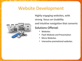 Website Development
       Highly engaging websites, with
       strong focus on Usability
       and intuitive navigation that converts
       Solutions Offered:
          •   Websites
          •   Flash Website and Presentation
          •   Micro Websites
          •   Interactive promotional websites
 