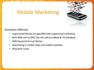Mobile Marketing

Solutions Offered:
   •   Augmented Reality & Logo/QR Code augmented marketing
   •   Bulk SMS sent to DNC (do not call) Scrubbed & TG Database
   •   SMS Keyword Annual Rental
   •   Advertising in mobile apps and mobile websites
   •   Ring back Tunes
 