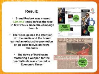 Result:
 • Brand Reebok was viewed
 1,69, 942 times across the web
in few weeks since the campaign
              launch.

• The video gained the attention
   of the media and the brand
 earned an exhaustive promotion
   on popular television news
            channels

   • The news of Harbhajan
   mastering a weapon for the
  quarterfinals was covered in
        Economic Times
 