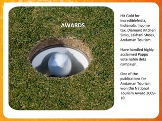 Hit Gold for
         Incredible!ndia,
AWARDS   Indianola, Income
         tax, Diamond Kitchen
         Sinks, Lakhani Shoes,
         Andaman Tourism.

         Have handled highly
         acclaimed Pappu
         vote nahin deta
         campaign.

         One of the
         publications for
         Andaman Tourism
         won the National
         Tourism Award 2009-
         10.
 