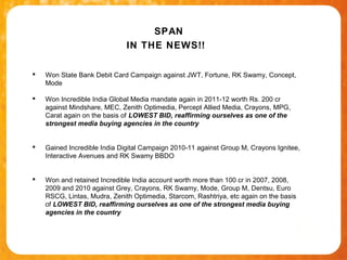 SPAN
                              IN THE NEWS!!

   Won State Bank Debit Card Campaign against JWT, Fortune, RK Swamy, Concept,
    Mode

   Won Incredible India Global Media mandate again in 2011-12 worth Rs. 200 cr
    against Mindshare, MEC, Zenith Optimedia, Percept Allied Media, Crayons, MPG,
    Carat again on the basis of LOWEST BID, reaffirming ourselves as one of the
    strongest media buying agencies in the country


   Gained Incredible India Digital Campaign 2010-11 against Group M, Crayons Ignitee,
    Interactive Avenues and RK Swamy BBDO


   Won and retained Incredible India account worth more than 100 cr in 2007, 2008,
    2009 and 2010 against Grey, Crayons, RK Swamy, Mode, Group M, Dentsu, Euro
    RSCG, Lintas, Mudra, Zenith Optimedia, Starcom, Rashtriya, etc again on the basis
    of LOWEST BID, reaffirming ourselves as one of the strongest media buying
    agencies in the country
 