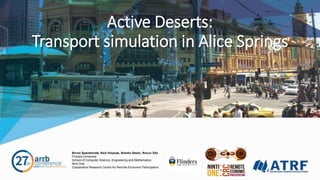 Bruno Spandonide, Nick Holyoak, Branko Stazic, Rocco Zito
Flinders University
School of Computer Science, Engineering and Mathematics
Ninti One
Cooperative Research Centre for Remote Economic Participation
Active Deserts:
Transport simulation in Alice Springs
 