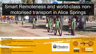 Smart Remoteness and world-class non-
motorised transport in Alice Springs
Bruno Spandonide
Research Associate, Ph.D
School of Computer Science, Engineering and Mathematics
Flinders University
Ninti One
Cooperative Research Centre for Remote Economic Participation
Branko Stazic
Research Associate
School of Computer Science, Engineering and Mathematics
Flinders University
Students from Yirara College ride to school along the Stuart Highway bike path
Courtesy Barry Skipsey
 