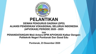 PELANTIKAN
DEWAN PENGURUS DAERAH (DPD)
ALIANSI PENDIDIKAN VOKASIONAL SELURUH INDONESIA
(APVOKASI) PERIODE 2020 - 2025
DAN
PENANDATANGAN MoU Antara DPW APVOKASI Kalbar Dengan:
Politeknik Negeri Pontianak Dan Good Edu
Pontianak, 23 Desember 2020
 