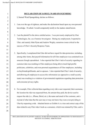 II
DocuSign Envelope ID: B915CCOA-571 E-498D-B5BF-C24ADF9CB270
2
3
DECLARATION OF SAMUEL WARD SPANGENBERG
I, Samuel Ward Spangenberg, declare as follows:
4 1. I am over the age of eighteen, and make this declaration based upon my own personal
5 knowledge. If called, I would competently testify to the matters stated herein.
6
7 2. I am the plaintiff in the above entitled action. I was previously employed by Uber
8 Technologies, Inc. as a Forensic Investigator. During my employment, I reported to
9 Uber, and namely John Flynn and Andrew Wegley, numerous issues critical to the
10 success ofUber's Security Response Team.
11
12 3. Specifically, I complained that Uber did not have regard for data protection, including,
13 among other items, that payroll information for all Uber employees was contained in an
14 unsecure Google spreadsheet. I also reported that Uber's lack of security regarding its
15 customer data was resulting in Uber employees being able to track high profile
16 politicians, celebrities, and even personal acquaintances of Uber employees, including
17 ex-boyfriends/girlfriends, and ex-spouses. I also reported that Uber's lack of security,
18 and allowing all employees to access this information (as opposed to a small security
19 team) was resulting in a violation ofgovernmental regulations regarding data protection
20 and consumer privacy rights.
21
22 4. For example, Uber collected data regarding every ride a user requested, their usemame,
23 the location the ride was requested from, the amount they paid, the device used to
24 request the ride (i.e., iPhone, Droid, etc.), the name and email ofthe customer, and a
25 myriad of other data that the user may or may not know they were even providing to
26 Uber by requesting a ride. Attached hereto as Exhibit A is a true and correct copy ofthe
27 data related to any Uber rides I took as a consumer, which was retained by Uber, and is
28
2
DECLARATION OF PLAINTIFF SAMUEL WARD SPANGENBERG IN OPPOSITION TO DEFENDANT'S
MOTION TO COMPEL ARBITRATION
 