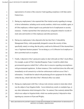 II
DocuSign Envelope ID: B915CCOA-571 E-498D-B5BF-C24ADF9CB270
2
3
representative of certain of the concerns I had regarding compliance with State and/or
Federal laws.
4 5. During my employment, I also reported that Uber lacked security regarding its storage
5 of driver information, including social security numbers, which were available, again, to
6 all Uber employees, without regard to any particular level of employment or security
7 clearance. I further reported that Uber lacked privacy safeguards related to records of
8 stock sales and transfers to Uber employees and other purchasers.
9
10 6. During my employment, I also objected to the fact that Uber's Vulnerability
11 Management Policy, while purportedly designed to ensure the security of data,
12 specifically stated, in writing, that the policy could not be followed if Uber deemed there
13 was a "legitimate business purpose" for not doing so, or if a Director level employee or
14 above permitted such an exception.
15
16 7. Finally, I objected to Uber's protocols in place to deal with raids on Uber's local offices.
17 For example, as part ofUber's Incident Response Team, I would be called when
18 governmental agencies raided Uber's offices due to concerns regarding noncompliance
19 with governmental regulations. In those instances, Uber would lock down the office and
20 immediately cut all connectivity so that law enforcement could not access Uber's
21 information. I would then be tasked with purchasing all new equipment for the office
22 within the day, which I did when Uber's Montreal office was raided.
23
24 8. During my employment with Uber, I always took extreme caution to retain data which
25 was the subject of any litigation holds. I never deleted any emails or crashplan logs, or
26 any other information which belonged to Uber. In contrast, Uber routinely deleted files
27 which were subject to litigation holds, which was another practice I objected to when
28 reporting my concerns to Flynn and Wegley.
3
DECLARATION OF PLAINTIFF SAMUEL WARD SPANGENBERG IN OPPOSITION TO DEFENDANT'S
MOTION TO COMPEL ARBITRATION
 