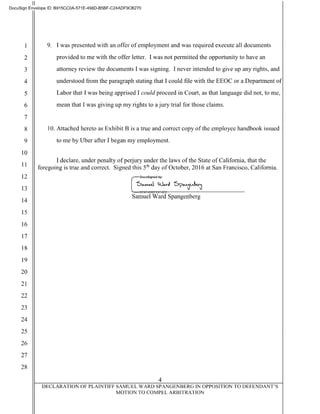 II
DocuSign Envelope ID: B915CCOA-571 E-498D-B5BF-C24ADF9CB270
2
3
4
5
6
7
9. I was presented with an offer of employment and was required execute all documents
provided to me with the offer letter. I was not permitted the opportunity to have an
attorney review the documents I was signing. I never intended to give up any rights, and
understood from the paragraph stating that I could file with the EEOC or a Department of
Labor that I was being apprised I could proceed in Court, as that language did not, to me,
mean that I was giving up my rights to a jury trial for those claims.
8 10. Attached hereto as Exhibit B is a true and correct copy of the employee handbook issued
9 to me by Uber after I began my employment.
10
11
12
13
14
15
16
17
18
19
20
21
22
23
24
25
26
27
28
I declare, under penalty ofperjury under the laws of the State of California, that the
foregoing is true and correct. Signed this 5th day of October, 2016 at San Francisco, California.
Samuel Ward Spangenberg
4
DECLARATION OF PLAINTIFF SAMUEL WARD SPANGENBERG IN OPPOSITION TO DEFENDANT'S
MOTION TO COMPEL ARBITRATION
 