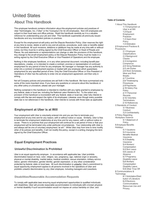 n
This employee handbook contains information about the employment policies and practices of
Uber Technologies, Inc. ("Uber" or the "Company") for its US employees. Non-US employees are
subject to their local laws and office policies. Read this handbook carefully as it is a valuable
reference for understanding your job and Uber. This handbook supersedes all previously issued
handbooks and any inconsistent policies or practices.
Except for the employment-at-will policy and the Dispute Resolution Policy, Uber reserves the right
at any time to revise, delete or add to any and all policies, procedures, work rules or benefits stated
in this handbook. All such revisions, deletions or additions may be made at any time with or without
notice, but they must be in writing signed by the Chief Executive Officer or Head of People and
Places. No oral statements or representations can change or alter the provisions of this handbook.
Any change to the at-will employment policy or the Dispute Resolution Policy must be made in a
writing signed by the Chief Executive Officer or Vice President of Operations and the employee.
Nothing in this employee handbook, or in any other personnel document, including benefit plan
descriptions, creates, or is intended to create a contract, promise or representation of continued
employment for any period of time for any employee. No manager or manager has any authority to
enter into a contract of employment express or implied with any employee which guarantees
employment for any specified period of time. Only the Chief Executive Officer or Vice President of
Operations of Uber has the authority to enter into an employment agreement, and then only in
writing.
Not all Company policies and procedures are set forth in this handbook. We have summarized only
some of the more important ones. If you have any questions or concerns about this handbook or
any other policy or procedure, please ask your manager.
Nothing contained in this handbook is intended to interfere with any rights granted to employees by
any federal, state or local law, including the National Labor Relations Act. To the extent any
provision of this handbook is inconsistent with any federal, state or local law, Uber fully intends to
comply with the law and respect the rights of its employees. Likewise, even though every possible
state law is not referenced in this handbook, Uber intends to comply with those laws as applicable.
Your employment with Uber is voluntarily entered into and you are free to terminate your
employment at any time and for any reason, with or without notice or cause. Similarly, Uber is free
to terminate the employment relationship at any time and for any reason, with or without notice or
cause. There is no promise that your employment will continue for a set period of time or that your
employment will be terminated only under particular circumstances. Your relationship with Uber is
and always will be one of voluntary employment "at will." While Uber may from time to time modify
other of its policies and benefits, it will not modify this policy, except in a writing changing this term
signed by the Chief Executive Officer.
Unlawful Discrimination Is Prohibited
Uber is an equal opportunity employer. In accordance with applicable law, Uber prohibits
discrimination based on race, color, religion, sex, pregnancy, age, national origin or ancestry,
physical or mental disability, marital status, medical condition, sexual orientation, military service
status, genetic information, gender identity, gender expression, or any other consideration
protected by federal, state or local laws. All such discrimination is unlawful. Uber's commitment to
equal opportunity employment applies to all persons involved in the operations of Uber and
prohibits unlawful discrimination by any Uber employee, including managers and coworkers.
To comply with applicable laws ensuring equal employment opportunities to qualified individuals
with disabilities, Uber will provide reasonable accommodation to individuals with a known physical
or mental disability if such accommodation would not impose an undue hardship on Uber, and
Table of Contents
1.2 Equal
Practices
1.3 Open-Door
1.4 Arbitration
2 Employment Practices &
Procedures
2.1 Emr)IOYI~e
2.2 Background
Checks
2.3 lmrr1igr<1tion
Compliance
2.4 Relatives
2.5 Job Duties
2.6
Rest
Breaks
2.7 OvE;rtirrle
2.8 Timekeeping
Procedures
2.9 Paychecks
2.10 Salary Pay
2.11 Personnel
Records
2.12 Voluntary
2.13 References
3 of
3.1 Business
Conduct
3.2 Confidentiality
4.1 Statement
5 Employee Benefits
Holidays
5.1 Vacations
5.2 Insurance
Benefits Medical
Insurance
5.3 Disability
Insurance
5.4
Compensation
5.5 Sick Leave
5.6 Leaves of
Absence
5.7 Pregnancy
Disability Leave
5.8 Workers'
Compensation
Disability Leave
5.9 Other Time Off
6 ConnmLmic:atio1ns &
Technology
6.1 Solicitation/Distri
Of Lilt" CIIUI 0:::
Communications
 
