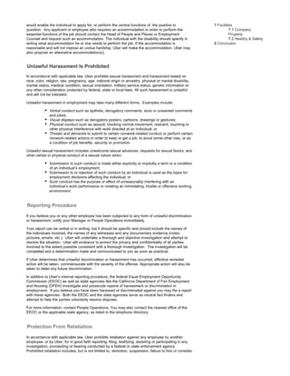 would enable the individual to apply for, or perform the central functions of, the position in
question. Any applicant or employee who requires an accommodation in order to perform the
essential functions of the job should contact the Head of People and Places or Employment
Counsel and request such an accommodation. The individual with the disability should specify in
writing what accommodation he or she needs to perform the job. If the accommodation is
reasonable and will not impose an undue hardship, Uber will make the accommodation. Uber may
also propose an alternative accommodation(s).
Unlawful Harassment Prohibited
In accordance with applicable law, Uber prohibits sexual harassment and harassment based on
race, color, religion, sex, pregnancy, age, national origin or ancestry, physical or mental disability,
marital status, medical condition, sexual orientation, military service status, genetic information or
any other consideration protected by federal, state or local laws. All such harassment is unlawful
and will not be tolerated.
Unlawful harassment in employment may take many different forms. Examples include:
• Verbal conduct such as epithets, derogatory comments, slurs or unwanted comments
and jokes;
• Visual displays such as derogatory posters, cartoons, drawings or gestures;
• Physical conduct such as assault, blocking normal movement, restraint, touching or
other physical interference with work directed at an individual; or
• Threats and demands to submit to certain nonwork-related conduct or perform certain
nonwork-related actions in order to keep or get a job, to avoid some other loss, or as
a condition of job benefits, security or promotion.
Unlawful sexual harassment includes unwelcome sexual advances, requests for sexual favors, and
other verbal or physical conduct of a sexual nature when:
• Submission to such conduct is made either explicitly or implicitly a term or a condition
of an individual's employment;
• Submission to or rejection of such conduct by an individual is used as the basis for
employment decisions affecting the individual; or
• Such conduct has the purpose or effect of unreasonably interfering with an
individual's work performance or creating an intimidating, hostile or offensive working
environment.
If you believe you or any other employee has been subjected to any form of unlawful discrimination
or harassment, notify your Manager or People Operations immediately.
Your report can be verbal or in writing, but it should be specific and should include the names of
the individuals involved, the names of any witnesses and any documentary evidence (notes,
pictures, emails, etc.). Uber will undertake a thorough and objective investigation and attempt to
resolve the situation. Uber will endeavor to protect the privacy and confidentiality of all parties
involved to the extent possible consistent with a thorough investigation. The investigation will be
completed and a determination made and communicated to you as soon as practical.
If Uber determines that unlawful discrimination or harassment has occurred, effective remedial
action will be taken, commensurate with the severity of the offense. Appropriate action will also be
taken to deter any future discrimination. '
In addition to Uber's internal reporting procedure, the federal Equal Employment Opportunity
Commission (EEOC) as well as state agencies like the California Department of Fair Employment
and Housing (DFEH) investigate and prosecute reports of harassment or discrimination in
employment. If you believe you have been harassed or discriminated against you may file a report
with these agencies. Both the EEOC and the state agencies serve as neutral fact finders and
attempt to help the parties voluntarily resolve disputes.
For more information, contact People Operations. You may also contact the nearest office of the
EEOC or the applicable state agency, as listed in the telephone directory.
In accordance with applicable law, Uber prohibits retaliation against any employee by another
employee, or by Uber, for in good faith reporting, filing, testifying, assisting or participating in any
investigation, proceeding or hearing conducted by a federal or state enforcement agency.
Prohibited retaliation includes, but is not limited to, demotion, suspension, failure to hire or consider
7 Facilities
7.1 Company
Safety
8 Conclusion
 