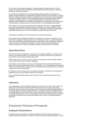 for hire, failure to give equal consideration in making employment decisions, failure to make
employment recommendations impartially, adversely affecting working conditions, or otherwise
denying any employment benefits.
In accordance with applicable law, Uber also prohibits retaliation against any employee who
opposes unlawful harassment or discrimination. Opposition includes, but is not limited to: seeking
advice or assisting or advising any person in seeking advice of an enforcement agency regardless
of whether a complaint is filed or, if filed, substantiated; opposing employment practices that an
employee reasonably believes to be unlawful; participating in an activity perceived to be in
opposition to discrimination by an employer covered by the law; or contacting, communicating with
or participating in any federal, state, or local human rights or civil rights agency proceedings.
If you believe you or any other employee has been subjected to any form of unlawful retaliation,
please notify your Manager or People Operations immediately. Any report of retaliation will be
immediately, effectively and thoroughly investigated. If a complaint of retaliation is substantiated,
appropriate disciplinary action, up to, and including immediate discharge, will be taken.
Any employee of Uber (regardless of whether the employee is a co-worker, or manager), who is
found to have engaged in unlawful harassment or unlawful discrimination is subject to disciplinary
action up to, and including immediate discharge from employment. Any employee who engages in
unlawful harassment, including any manager or manager, may be held personally liable for
monetary damages. Uber will not pay damages assessed personally against an employee.
At some time during your employment, you may have a complaint, suggestion, or question about
your job, your working conditions or the treatment you are receiving. We ask that you take your
concerns first to your manager, following these steps:
Within a week of the occurrence, bring the situation to the attention of your immediate manager,
who will review and provide a solution or explanation.
If the problem is not resolved, you may put it in writing and present it to the Head of People and
Places, who will review and provide a solution or explanation. It is recommended that you bring this
matter to the Head of People and Places as soon as possible after you believe that your immediate
manager has not resolved the matter.
If the problem is still not resolved, you may present the problem in writing to the Vice President of
Operations of Uber, who will attempt to reach a final resolution.
Please understand that this procedure may not result in every problem being resolved to your
satisfactio
In any organization, employment-related disputes may arise from time to time. While we will try to
resolve all such disputes, we realize that an informal resolution may not always be possible.
Accordingly, Uber, as well as every employee of Uber, may submit employment-related disputes to
an impartial, objective individual called an arbitrator. The arbitrator will not be affiliated with Uber,
but the arbitrator will have the full authority to resolve the dispute. Arbitration is agreed to in lieu of
a civil action before a judge or a jury. The arbitrator's decision is final and binding. The procedures
for selecting an arbitrator and conducting the arbitration are set forth in the Dispute Resolution
Agreement.
Employees at Uber are classified as full-time nonexempt, part-time nonexempt, temporary, or
exempt. Nonexempt employees are entitled to overtime in accordance with applicable law. Exempt
 