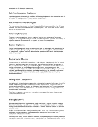 employees are not entitled to overtime pay.
Full-time nonexempt employees are those who are normally scheduled to work and who do work a
schedule of 40 hours per week. These employees are paid hourly.
Part-time nonexempt employees are those who are scheduled to and do work less than 40 hours
per week. Part-time nonexempt employees may be assigned a work schedule in advance or may
work on an as-needed basis.
Temporary employees are those who are employed for short-term assignments. Temporary
employees are not eligible for employee benefits, except as required by applicable law, and may be
classified as exempt or nonexempt on the basis of job duties and compensation.
Exempt employees are those whose job assignments meet the federal and state requirements for
overtime exemption. Exempt employees are compensated on a salary basis and are not eligible
for overtime pay. Generally, executive, administrative, professional and certain sales employees
are overtime exempt.
Uber recognizes the importance of maintaining a safe workplace with employees who are honest,
trustworthy, qualified, reliable, and nonviolent, and who do not present a risk of serious harm to
their co-workers or others. For purposes of furthering these concerns and interests, Uber reserves
the right to investigate an individual's prior employment history, personal references, and
educational background, as well as other relevant information. Consistent with legal requirements,
Uber also reserves the right to obtain and to review an applicant's or an employee's credit report,
criminal history, and other relevant information, and to use such information when making
employment decisions.
Uber will comply with applicable immigration law, including the Immigration Reform and Control Act
of 1986 and the Immigration Act of 1990. As a condition of employment, every individual must
provide satisfactory evidence of his or her identity and legal authority to work in the United States.
The most common forms of identification are a driver's license and social security card; however,
other documents can be used.
If you have any questions or need more information on immigration law issues, please contact
Uber's Employment Counsel.
A familial relationship among employees can create an actual or a potential conflict of interest in
the employment setting, especially where one relative supervises another relative. To avoid this
problem, Uber may refuse to hire or place a relative in a position where the potential for favoritism
or conflict exists.
In other cases where a conflict or the potential for conflict arises, even if there is no management
relationship involved, the parties may be separated by reassignment or terminated from
employment, at the discretion of Uber.
If two employees marry, become related, or enter into an intimate relationship, they may not remain
in a reporting relationship or in positions where one individual may affect the compensation or other
 