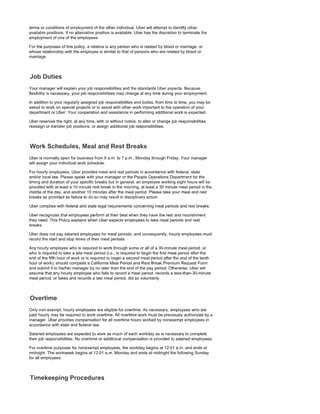terms or conditions of employment of the other individual. Uber will attempt to identify other
available positions. If no alternative position is available, Uber has the discretion to terminate the
employment of one of the employees.
For the purposes of this policy, a relative is any person who is related by blood or marriage, or
whose relationship with the employee is similar to that of persons who are related by blood or
marriage.
Your manager will explain your job responsibilities and the standards Uber expects. Because
flexibility is necessary, your job responsibilities may change at any time during your employment.
In addition to your regularly assigned job responsibilities and duties, from time to time, you may be
asked to work on special projects or to assist with other work important to the operation of your
department or Uber. Your cooperation and assistance in performing additional work is expected.
Uber reserves the right, at any time, with or without notice, to alter or change job responsibilities,
reassign or transfer job positions, or assign additional job responsibilities.
Uber is normally open for business from 9 a.m. to 7 p.m., Monday through Friday. Your manager
will assign your individual work schedule.
For hourly employees, Uber provides meal and rest periods in accordance with federal, state
and/or local law. Please speak with your manager or the People Operations Department for the
timing and duration of your specific breaks but in general, an employee working eight hours will be
provided with at least a 10 minute rest break in the morning, at least a 30 minute meal period in the
middle of the day, and another 10 minutes after the meal period. Please take your meal and rest
breaks as provided as failure to do so may result in disciplinary action.
Uber complies with federal and state legal requirements concerning meal periods and rest breaks.
Uber recognizes that employees perform at their best when they have the rest and nourishment
they need. This Policy explains when Uber expects employees to take meal periods and rest
breaks.
Uber does not pay salaried employees for meal periods, and consequently, hourly employees must
record the start and stop times of their meal periods.
Any hourly employee who is required to work through some or all of a 30-minute meal period, or
who is required to take a late meal period (i.e., is required to begin the first meal period after the
end of the fifth hour of work or is required to begin a second meal period after the end of the tenth
hour of work), should complete a California Meal Period and Rest Break Premium Request Form
and submit it to his/her manager by no later than the end of the pay period. Otherwise, Uber will
assume that any hourly employee who fails to record a meal period, records a less-than-30-minute
meal period, or takes and records a late meal period, did so voluntarily.
Only non-exempt, hourly employees are eligible for overtime. As necessary, employees who are
paid hourly may be required to work overtime. All overtime work must be previously authorized by a
manager. Uber provides compensation for all overtime hours worked by nonexempt employees in
accordance with state and federal law.
Salaried employees are expected to work as much of each workday as is necessary to complete
their job responsibilities. No overtime or additional compensation is provided to salaried employees.
For overtime purposes for nonexempt employees, the workday begins at 12:01 a.m. and ends at
midnight. The workweek begins at 12:01 a.m. Monday and ends at midnight the following Sunday
for all employees.
 