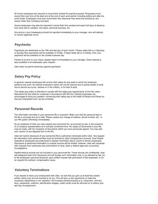 All hourly employees are required to record time worked for payroll purposes. Employees must
record their own time at the start and at the end of each work period, including before and after the
lunch break. Employees must also record their time whenever they leave the building for any
reason other than Company business.
Hourly employees may also be required to record their time worked and report full days of absence
from work due to vacation, sick leave, personal business, etc.
Any errors in your timekeeping should be reported immediately to your manager, who will attempt
to correct legitimate errors.
Paychecks are distributed on the 15th and last day of each month. If these dates fall on a Saturday
or Sunday then paychecks will be available on Friday. If these dates fall on a holiday, then your
paycheck will be available on the closest business day.
If there is an error in your check, please report it immediately to your manager. Direct deposit is
also available to all employees upon request.
Uber does not permit advances against paychecks.
In general, exempt employees will receive their salary for any week in which the employee
performs any work. An exempt employee's salary will not be reduced due to partial weeks of work
due to service as a juror, witness or in the military, or for lack of work.
This salary pay policy is intended to comply with the salary pay requirements of the Fair Labor
Standards Act and shall be construed in accordance with the Act. Exempt employees are
encouraged to bring any question concerning their salary pay to the Head of People and Places so
that any inadvertent error can be corrected.
The information recorded in your personnel file is important Make sure that the personal data in
the file is accurate and up to date. Please update any change of address, phone number, etc., in
our HR system (Workday) immediately.
As an employee of Uber you may inspect your personnel file, as provided by law, in the presence
of a Company representative at a mutually convenient time. No copies of documents in your file
may be made, with the exception of documents which you have previously signed. You may add
your version of any disputed item to the file.
Uber will restrict disclosure of your personnel file to authorized individuals within Uber. Any request
for information from personnel files must be directed to Uber's Employment Counsel. Only People
Operations employees are authorized to release information about current or former employees.
Disclosure of personnel information to outside sources will be limited; however, Uber will cooperate
with requests from authorized law enforcement or local, state or federal agencies conducting
investigations.
Health/medical records are not included in your personnel file. These records are confidential. Uber
will safeguard them from disclosure and will divulge such information only (1) as allowed by law; (2)
to the employee's personal physician upon written request with permission of the employee; or (3)
as required for workers' compensation cases.
If you decide to leave your employment with Uber, we ask that you give us at least two weeks'
written notice (you are not required to do so). This will give us the opportunity to make the
necessary adjustments in our operation. All Company-owned property (e.g. computers, vehicles,
keys, passwords, uniforms, identification badges, credit cards) must be returned on or before your
last day of employment
 